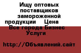 Ищу оптовых поставщиков замороженной продукции. › Цена ­ 10 - Все города Бизнес » Услуги   